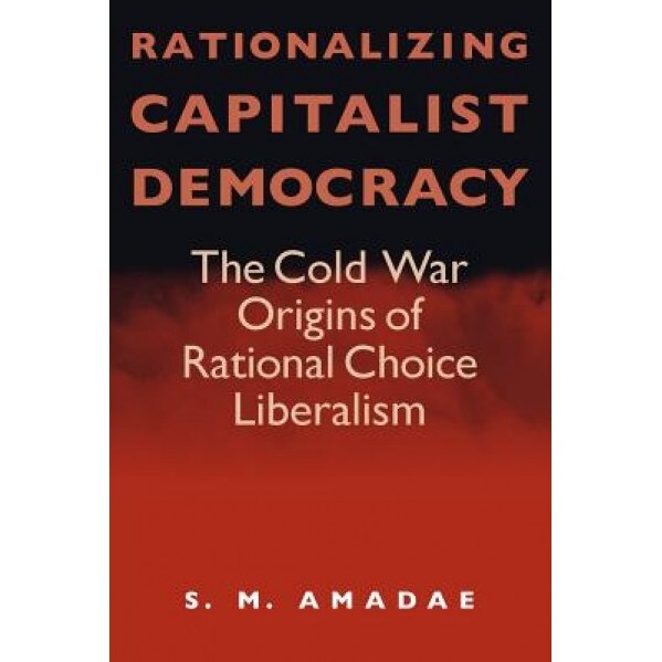 Rationalizing Capitalist Democracy: The Cold War Origins of Rational Choice Liberalism, Amadae (Author)