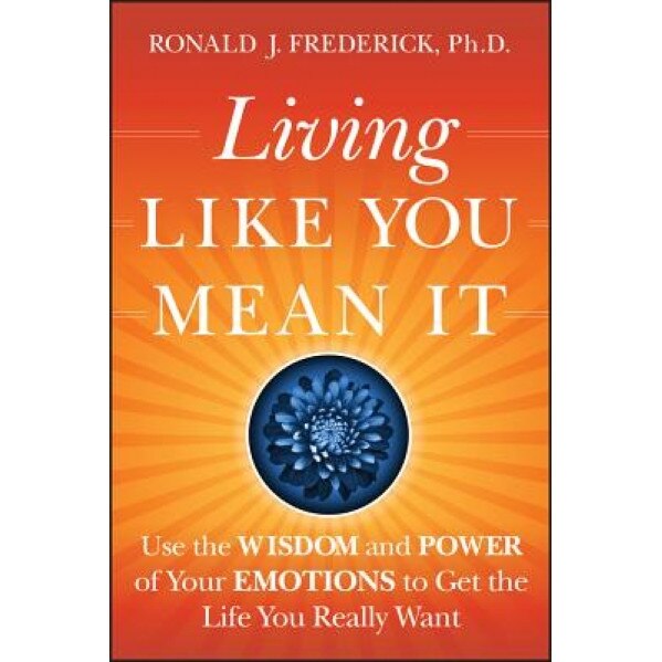 Living Like You Mean It: Use the Wisdom and Power of Your Emotions to Get the Life You Really Want, Ronald J. Frederick