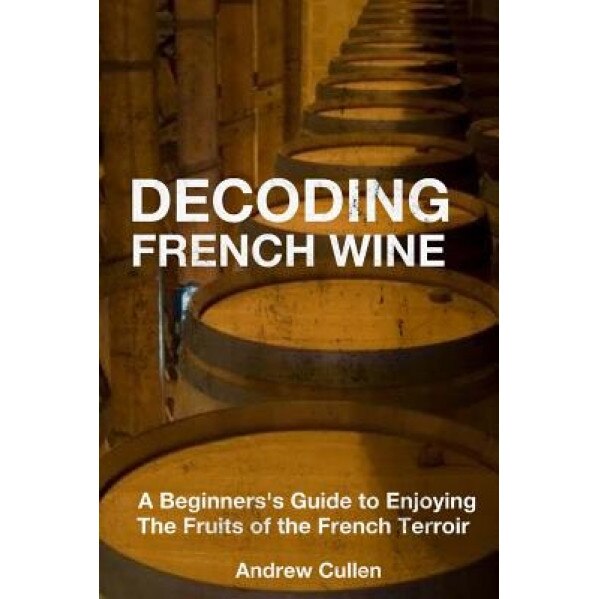 Decoding French Wine: A Beginner's Guide to Enjoying the Fruits of the French Terroir, Andrew Cullen (Author)