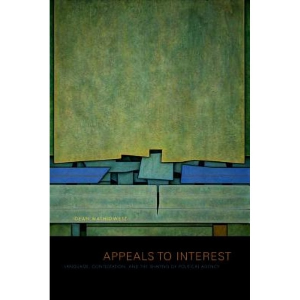 Appeals to Interest: Language, Contestation, and the Shaping of Political Agency, Dean Mathiowetz (Author)