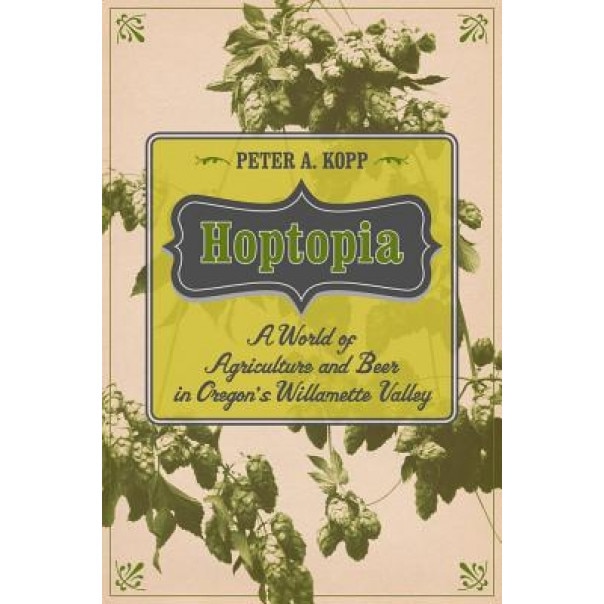 Hoptopia: A World of Agriculture and Beer in Oregon's Willamette Valley - Peter Adam Kopp (Author)