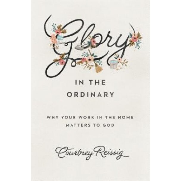 Glory in the Ordinary: Why Your Work in the Home Matters to God, Courtney Reissig (Author)