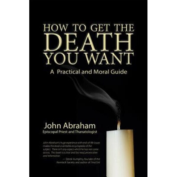 How to Get the Death You Want: A Practical and Moral Guide, John Abraham (Author)