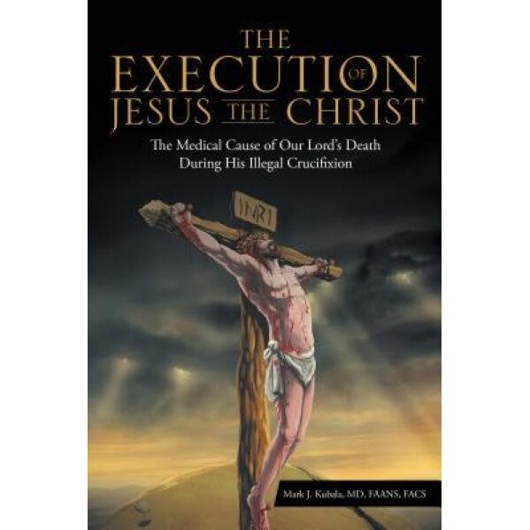 The Execution of Jesus the Christ: The Medical Cause of Our Lord's Death During His Illegal Crucifixion, MD Faans Mark J. Kubala (Author)
