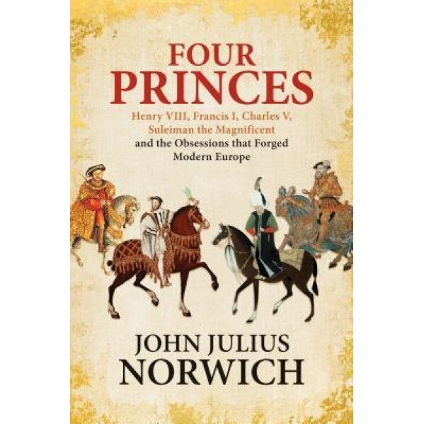 Four Princes: Henry VIII, Francis I, Charles V, Suleiman the Magnificent and the Obsessions That Forged Modern Europe, John Julius Norwich (Author)