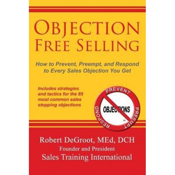 Objection Free Selling: How to Prevent, Preempt, and Respond to Every Sales Objection You Get - Robert P. deGroot (Author)