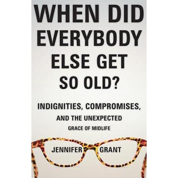 When Did Everybody Else Get So Old?: Indignities, Compromises, and the Unexpected Grace of Midlife, Jennifer Grant (Author)