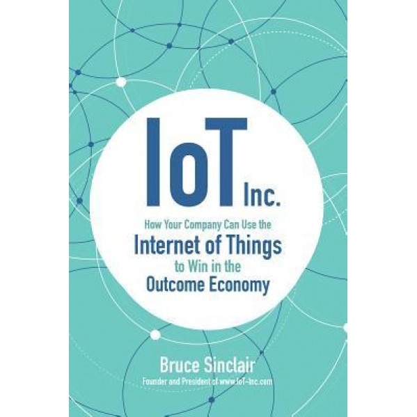 IoT Inc: How Your Company Can Use the Internet of Things to Win in the Outcome Economy - Bruce Sinclair (Author)