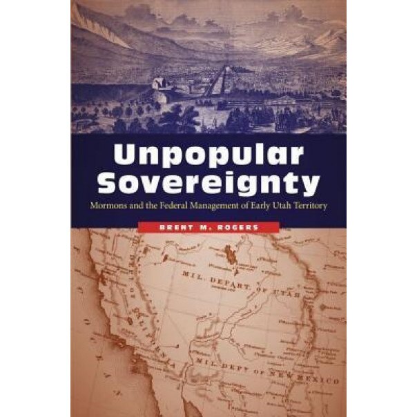 Unpopular Sovereignty: Mormons and the Federal Management of Early Utah Territory, Brent M. Rogers (Author)