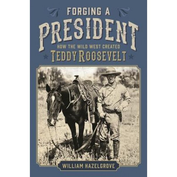 Forging a President: How the Wild West Created Teddy Roosevelt, William Hazelgrove (Author)