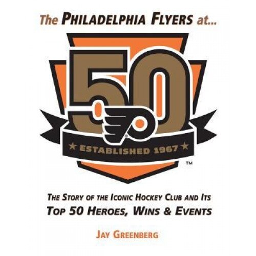 The Philadelphia Flyers at 50: The Story of the Iconic Hockey Club and Its Top 50 Heroes, Wins & Events, Jay Greenberg (Author)