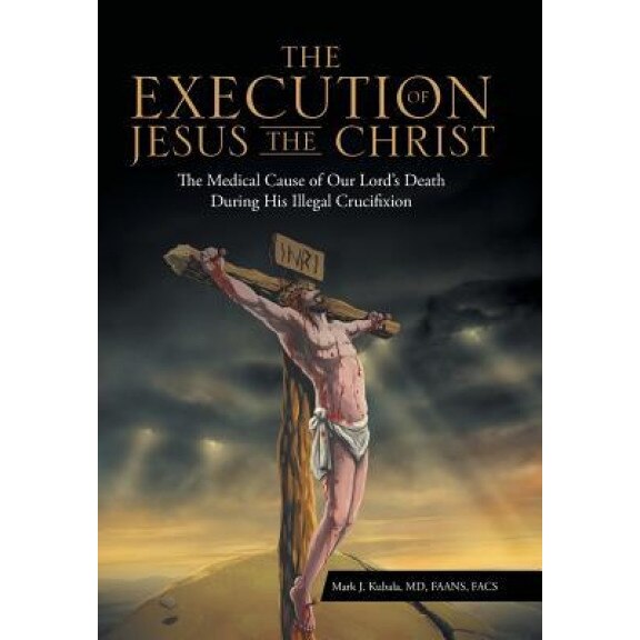 The Execution of Jesus the Christ: The Medical Cause of Our Lord's Death During His Illegal Crucifixion, MD Faans Mark J. Kubala (Author)