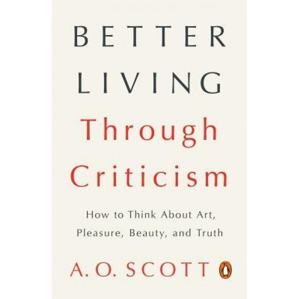Better Living Through Criticism: How to Think about Art, Pleasure, Beauty, and Truth, A. O. Scott (Author)