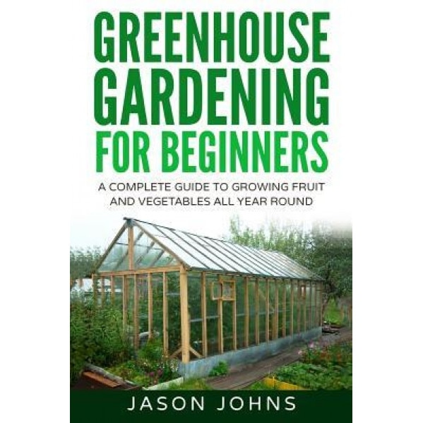 Greenhouse Gardening - A Beginners Guide to Growing Fruit and Vegetables All Yea, Jason Johns (Author)