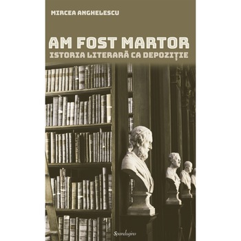 Am fost martor. Istoria literara ca depozitie - Mircea Anghelescu Am fost martor. Istoria literara ca depozitie - Mircea Anghelescu