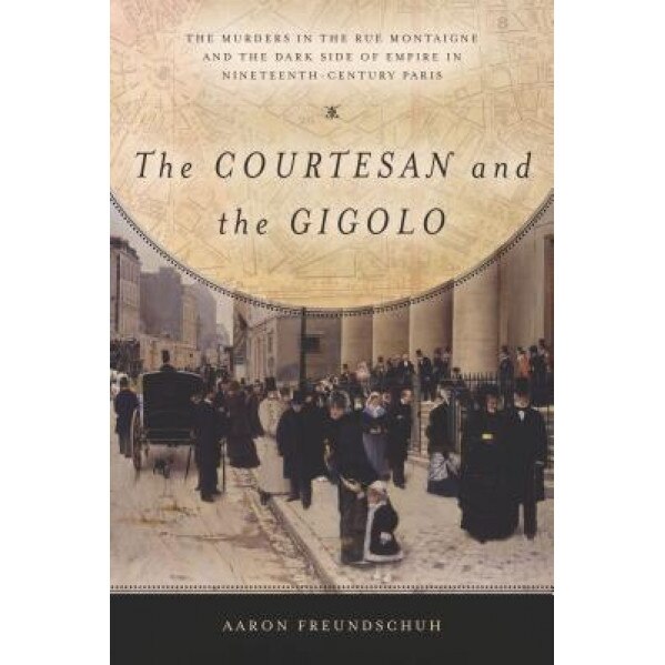 The Courtesan and the Gigolo: The Murders in the Rue Montaigne and the Dark Side of Empire in Nineteenth-Century Paris, Aaron Freundschuh (Author)