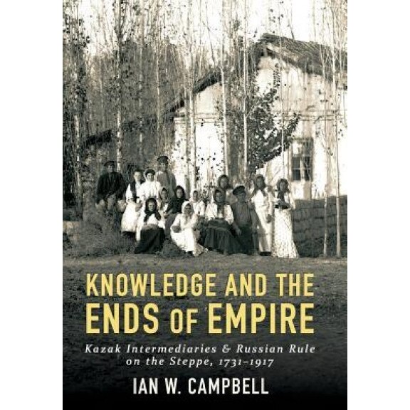 Knowledge and the Ends of Empire: Kazak Intermediaries and Russian Rule on the Steppe, 1731-1917, Ian W. Campbell (Author)