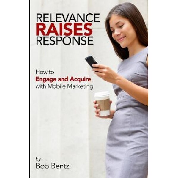 Relevance Raises Response: How to Engage and Acquire with Mobile Marketing - Bob Bentz (Author)