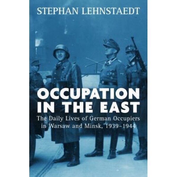 Occupation in the East: The Daily Lives of German Occupiers in Warsaw and Minsk, 1939-1944, Stephan Lehnstaedt (Author)