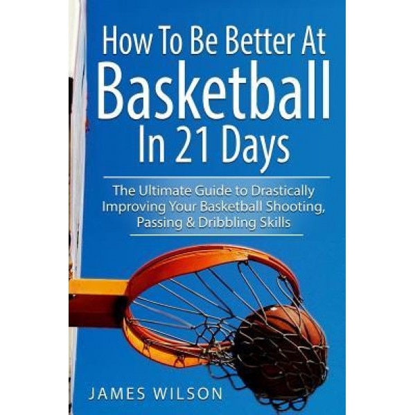 How to Be Better at Basketball in 21 Days: The Ultimate Guide to Drastically Improving Your Basketball Shooting, Passing and Dribbling Skills, James Wilson (Author)