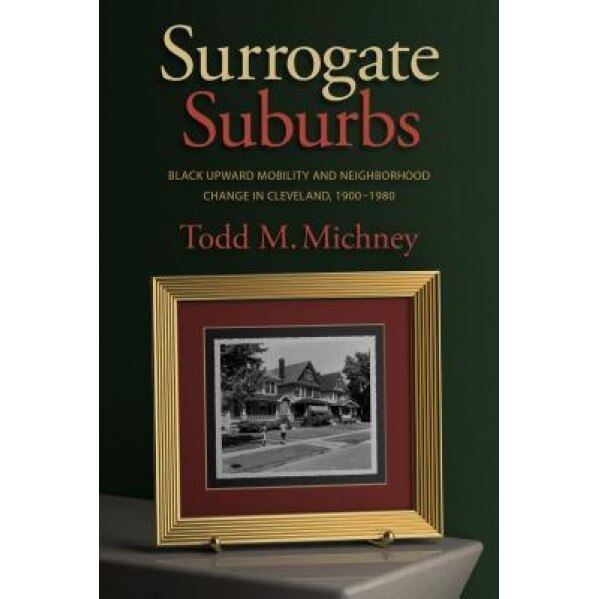 Surrogate Suburbs: Black Upward Mobility and Neighborhood Change in Cleveland, 1900-1980, Todd M. Michney (Author)