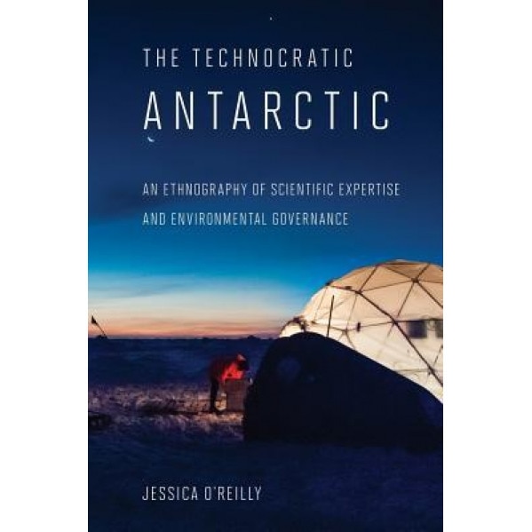 The Technocratic Antarctic: An Ethnography of Scientific Expertise and Environmental Governance, Jessica O'Reilly (Author)