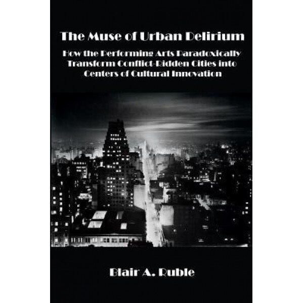 The Muse of Urban Delirium: How the Performing Arts Paradoxically Transform Conflict-Ridden Cities Into Centers of Cultural Innovation, Blair A. Ruble (Author)