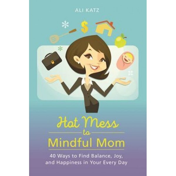 Hot Mess to Mindful Mom: 40 Ways to Find Balance and Joy in Your Every Day, Ali Katz (Author)