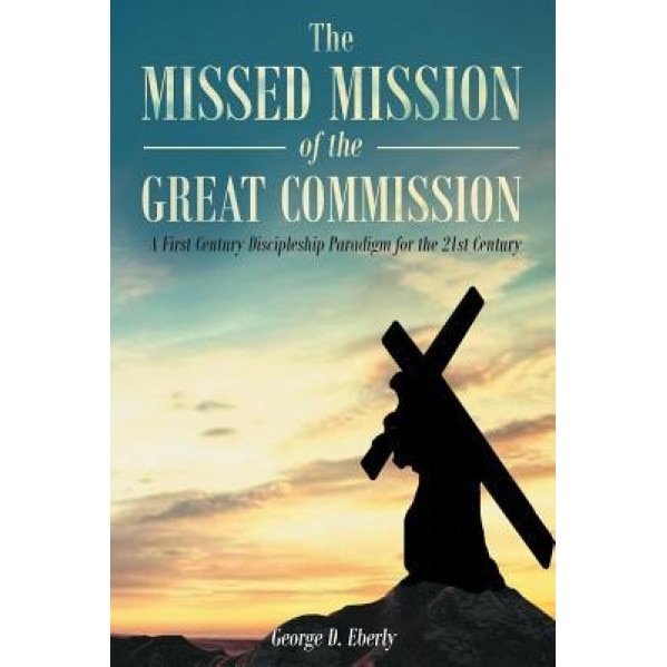 The Missed Mission of the Great Commission: A First Century Discipleship Paradigm for the 21st Century, George D. Eberly (Author)