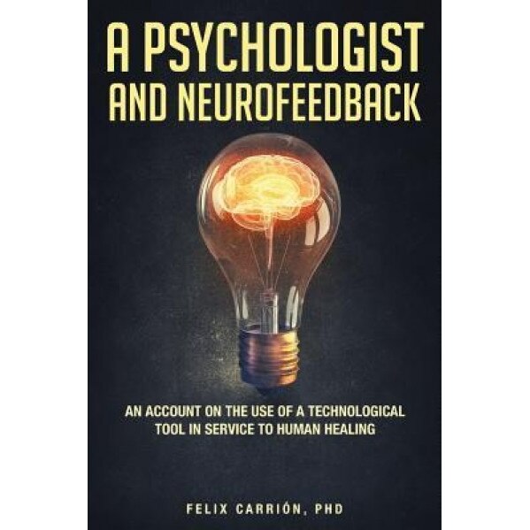 A Psychologist and Neurofeedback an Account on the Use of a Technological Tool in Service to Human Healing - Phd Felix Carrion (Author)