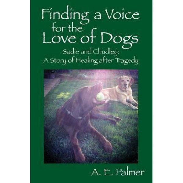 Finding a Voice for the Love of Dogs: Sadie and Chudley: A Story of Healing After Tragedy, A. E. Palmer (Author)