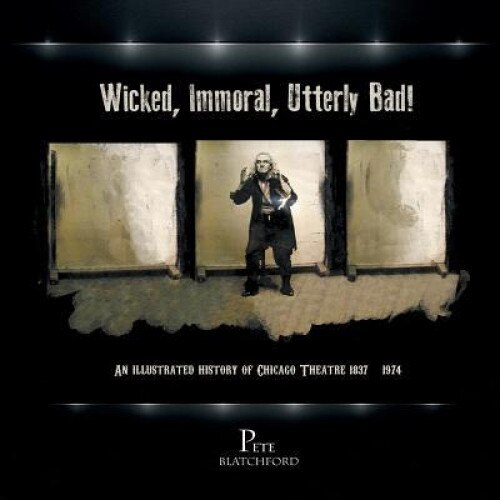 Wicked, Immoral, Utterly Bad!: An Illustrated History of Chicago Theatre 1837-1974, Pete Blatchford (Author)