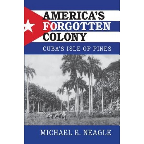 America's Forgotten Colony: Cuba's Isle of Pines, Michael Neagle (Author)