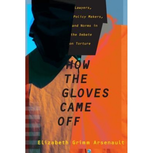How the Gloves Came Off: Lawyers, Policy Makers, and Norms in the Debate on Torture, Elizabeth Grimm Arsenault (Author)