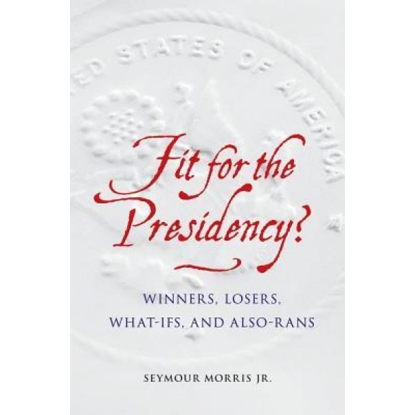 Fit for the Presidency?: Winners, Losers, What-Ifs, and Also-Rans, Seymour, Jr. Morris (Author)
