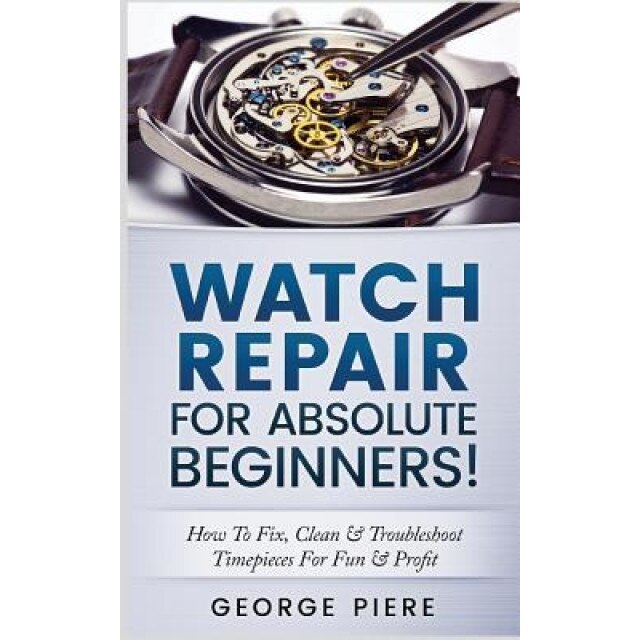 Watch Repair for Absolute Beginners!: How to Fix, Clean & Troubleshoot Timepieces for Fun & Profit, George Piere (Author)