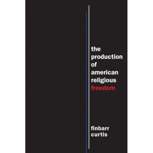 The Production of American Religious Freedom, Finbarr Curtis (Author)