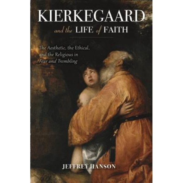 Kierkegaard and the Life of Faith: The Aesthetic, the Ethical, and the Religious in Fear and Trembling, Jeffrey Hanson (Author)