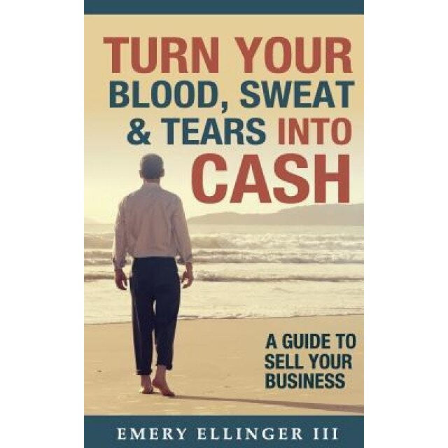 Turn Your Blood, Sweat & Tears Into Cash: A Guide to Sell Your Business - Emery Ellinger III (Author)