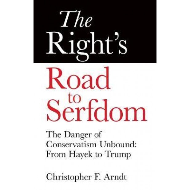 The Right's Road to Serfdom: The Danger of Conservatism Unbound: From Hayek to Trump, Christopher Favrot Arndt (Author)