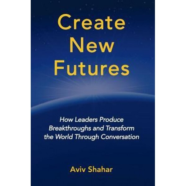 Create New Futures: How Leaders Produce Breakthroughs and Transform the World Through Conversation - Aviv Shahar (Author)