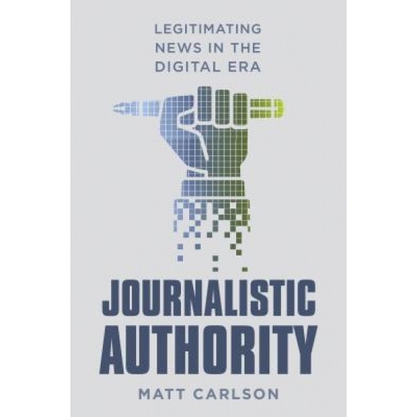 Journalistic Authority: Legitimating News in the Digital Era, Matt Carlson (Author)