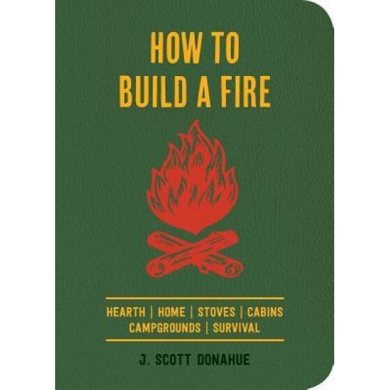 How to Build a Fire: A Field Guide to Making Fire and Keeping It Burning, J. Scott Donahue (Author)