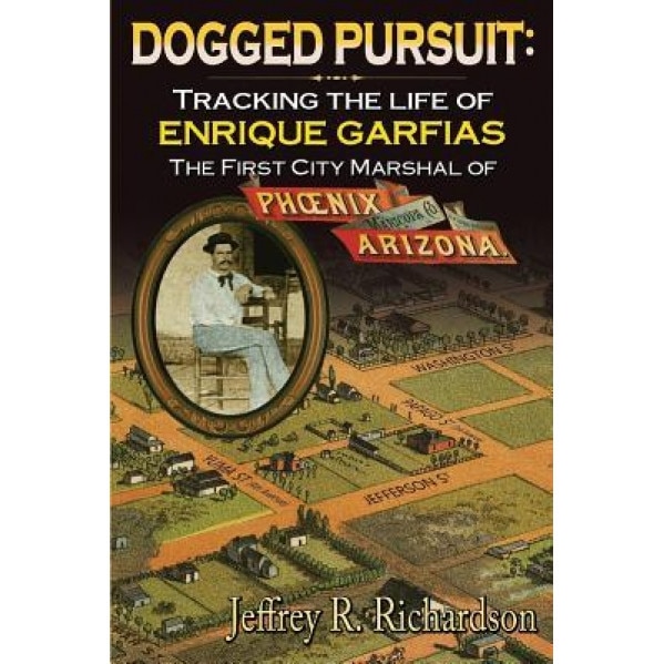Dogged Pursuit: Tracking the Life of Enrique Garfias, the First City Marshal of Phoenix Arizona, Jeffrey R. Richardson (Author)