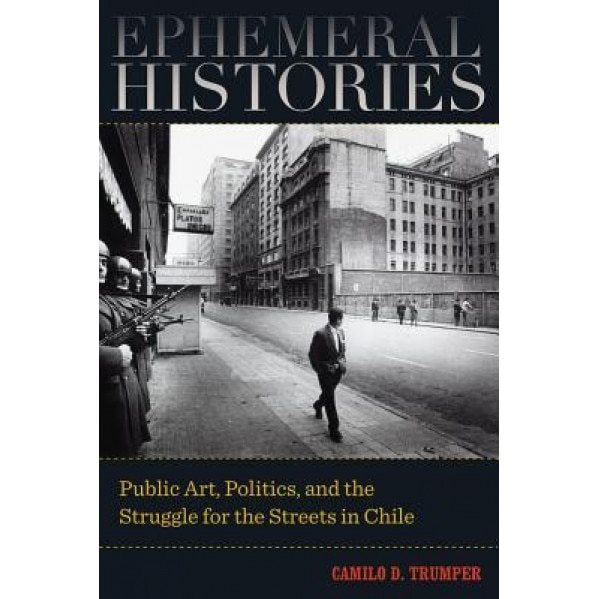 Ephemeral Histories: Public Art, Politics, and the Struggle for the Streets in Chile, Camilo D. Trumper (Author)