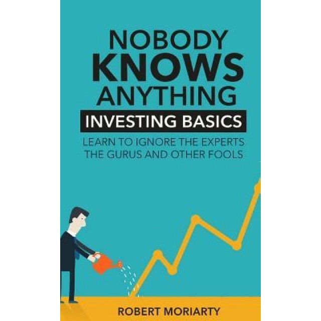Nobody Knows Anything: Investing Basics Learn to Ignore the Experts, the Gurus and Other Fools - Robert Moriarty (Author)