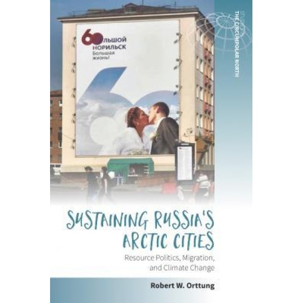 Sustaining Russia's Arctic Cities: Resource Politics, Migration, and Climate Change, Robert W. Orttung (Editor)