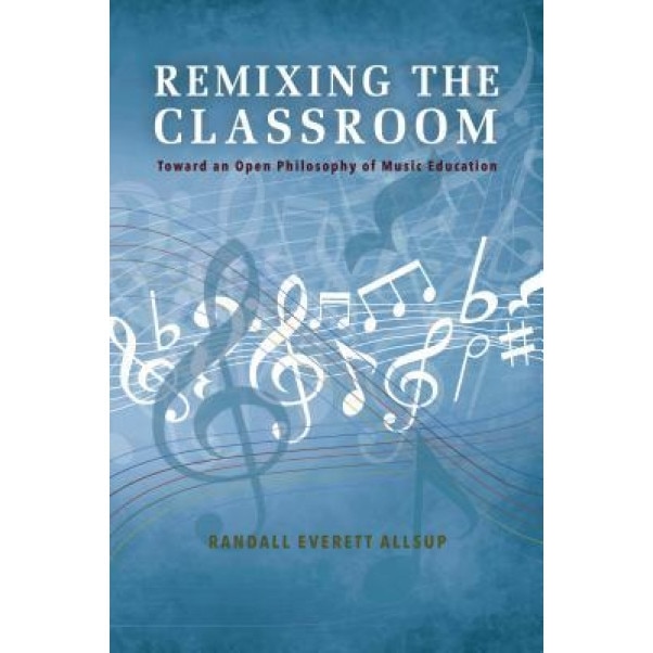 Remixing the Classroom: Toward an Open Philosophy of Music Education, Randall Everett Allsup (Author)