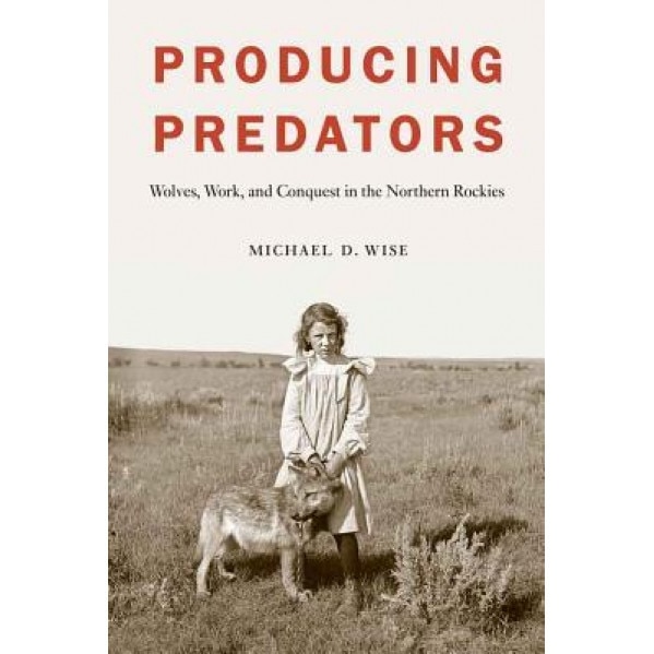 Producing Predators: Wolves, Work, and Conquest in the Northern Rockies, Michael D. Wise (Author)