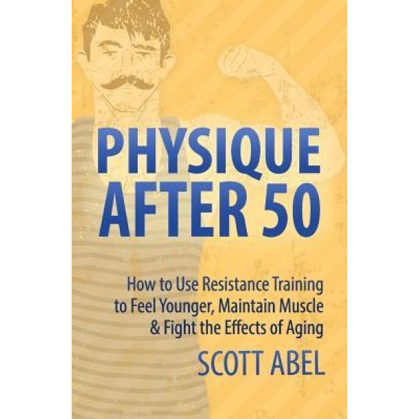 Physique After 50: How to Use Resistance Training to Feel Great, Maintain Muscle & Fight the Effects of Aging, Scott Abel (Author)
